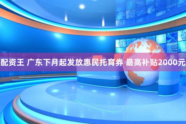 配资王 广东下月起发放惠民托育券 最高补贴2000元