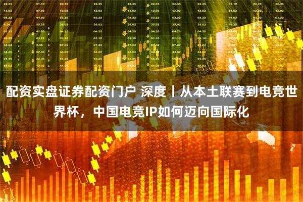 配资实盘证券配资门户 深度丨从本土联赛到电竞世界杯，中国电竞IP如何迈向国际化
