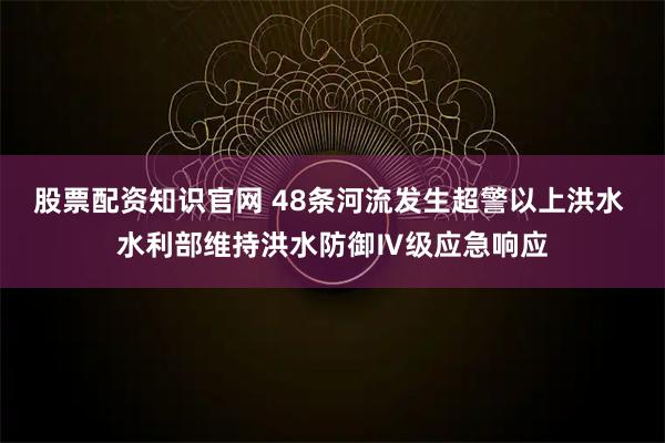 股票配资知识官网 48条河流发生超警以上洪水 水利部维持洪水防御Ⅳ级应急响应