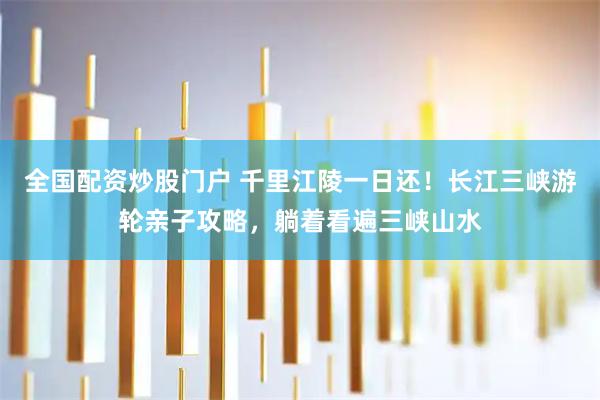 全国配资炒股门户 千里江陵一日还！长江三峡游轮亲子攻略，躺着看遍三峡山水