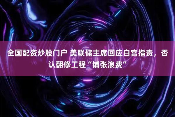 全国配资炒股门户 美联储主席回应白宫指责，否认翻修工程“铺张浪费”