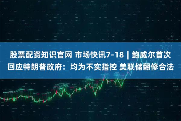 股票配资知识官网 市场快讯7-18∣鲍威尔首次回应特朗普政府：均为不实指控 美联储翻修合法
