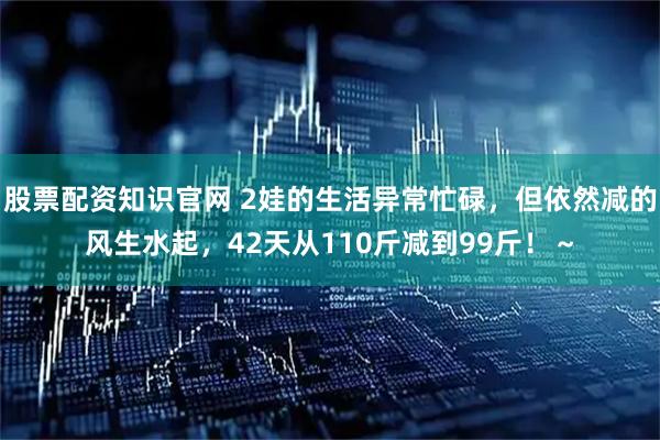 股票配资知识官网 2娃的生活异常忙碌，但依然减的风生水起，42天从110斤减到99斤！～
