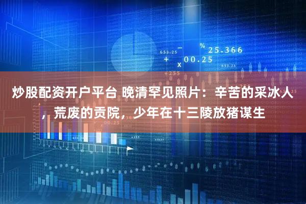 炒股配资开户平台 晚清罕见照片：辛苦的采冰人，荒废的贡院，少年在十三陵放猪谋生