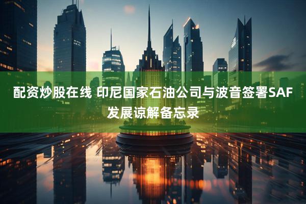 配资炒股在线 印尼国家石油公司与波音签署SAF发展谅解备忘录